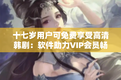 十七岁用户可免费享受高清韩剧：软件助力VIP会员畅享视听盛宴