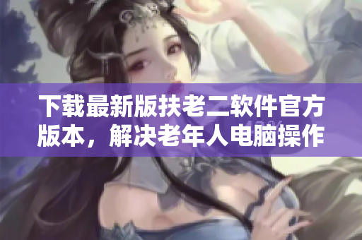 下载最新版扶老二软件官方版本，解决老年人电脑操作难题