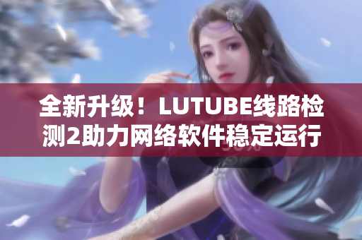 全新升级！LUTUBE线路检测2助力网络软件稳定运行