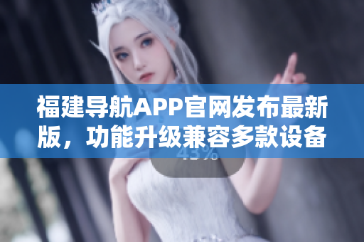 福建导航APP官网发布最新版，功能升级兼容多款设备