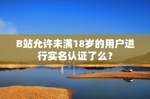 B站允许未满18岁的用户进行实名认证了么？