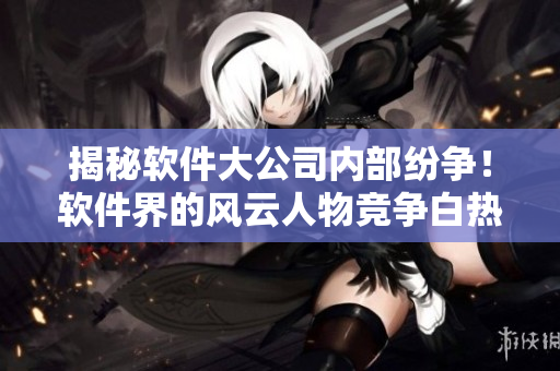 揭秘软件大公司内部纷争！软件界的风云人物竞争白热化！