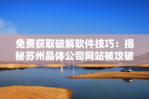 免费获取破解软件技巧：揭秘苏州晶体公司网站被攻破的原因