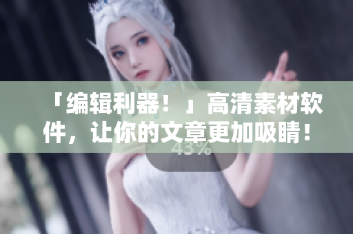「编辑利器！」高清素材软件，让你的文章更加吸睛！