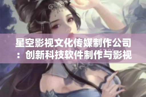 星空影视文化传媒制作公司：创新科技软件制作与影视文娱相结合