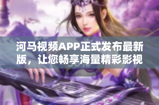 河马视频APP正式发布最新版，让您畅享海量精彩影视内容