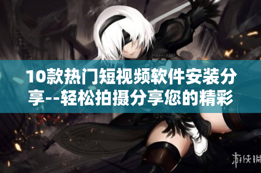 10款热门短视频软件安装分享--轻松拍摄分享您的精彩瞬间