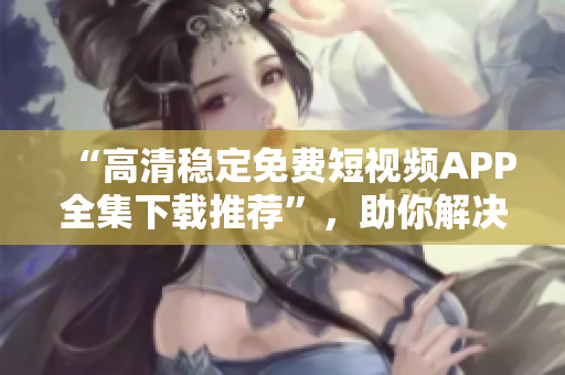 “高清稳定免费短视频APP全集下载推荐”，助你解决手机播放困难症！
