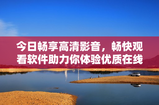 今日畅享高清影音，畅快观看软件助力你体验优质在线视频