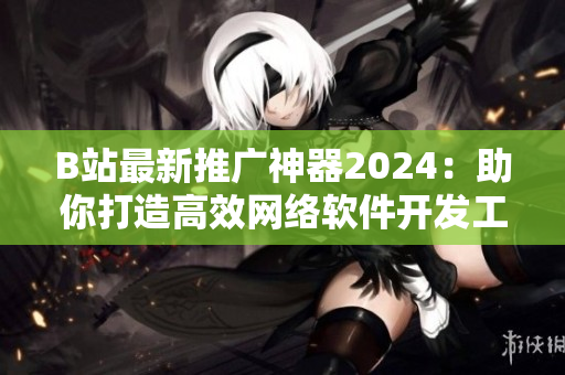 B站最新推广神器2024：助你打造高效网络软件开发工作流