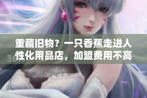 重藏旧物？一只香蕉走进人性化用品店，加盟费用不高！