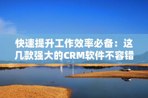 快速提升工作效率必备：这几款强大的CRM软件不容错过