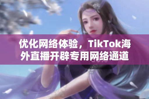 优化网络体验，TikTok海外直播开辟专用网络通道