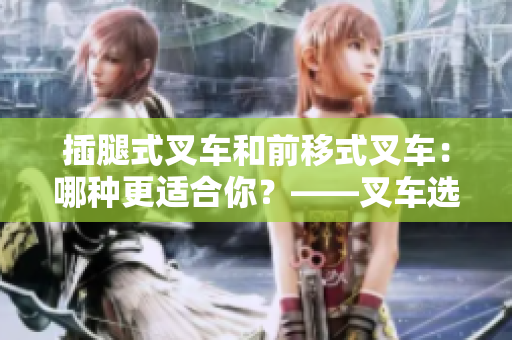 插腿式叉车和前移式叉车：哪种更适合你？——叉车选择指南