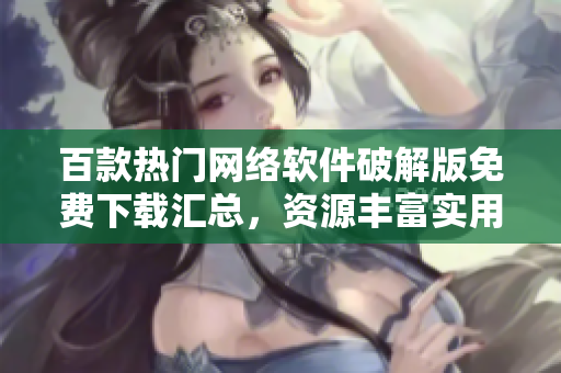 百款热门网络软件破解版免费下载汇总，资源丰富实用工具应有尽有