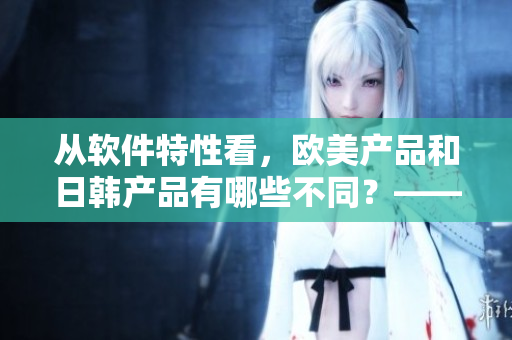 从软件特性看，欧美产品和日韩产品有哪些不同？——软件编辑的观察