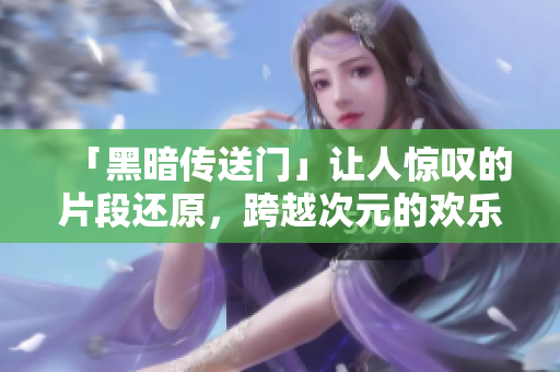 「黑暗传送门」让人惊叹的片段还原，跨越次元的欢乐之旅