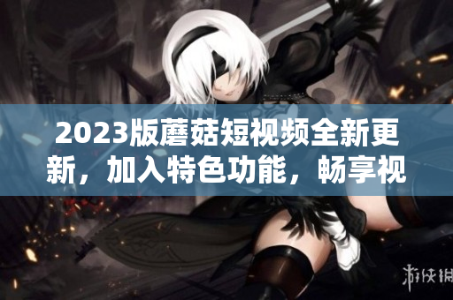 2023版蘑菇短视频全新更新，加入特色功能，畅享视听新体验