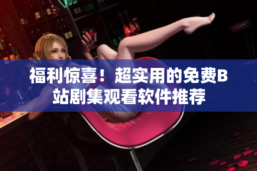 福利惊喜！超实用的免费B站剧集观看软件推荐