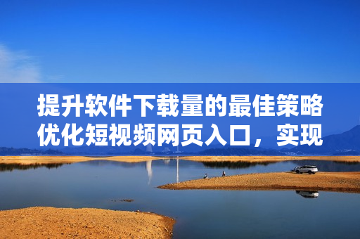 提升软件下载量的最佳策略优化短视频网页入口，实现引流效果