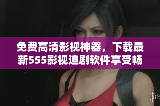 免费高清影视神器，下载最新555影视追剧软件享受畅快观影体验！