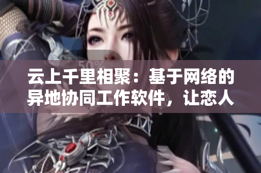 云上千里相聚：基于网络的异地协同工作软件，让恋人分秒不离