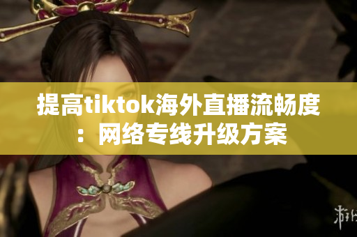 提高tiktok海外直播流畅度：网络专线升级方案