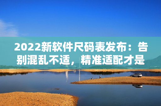 2022新软件尺码表发布：告别混乱不适，精准适配才是王道！