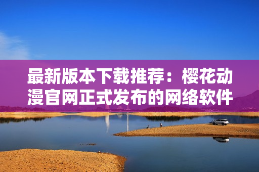 最新版本下载推荐：樱花动漫官网正式发布的网络软件解决方案