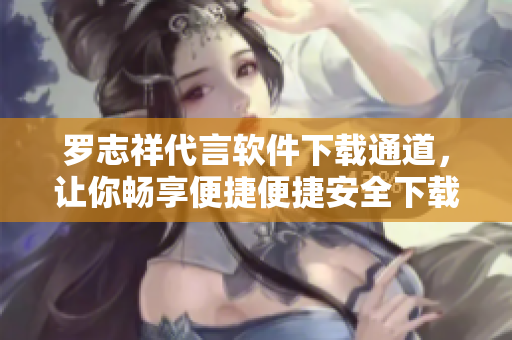 罗志祥代言软件下载通道，让你畅享便捷便捷安全下载体验