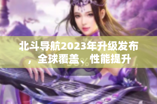 北斗导航2023年升级发布，全球覆盖、性能提升
