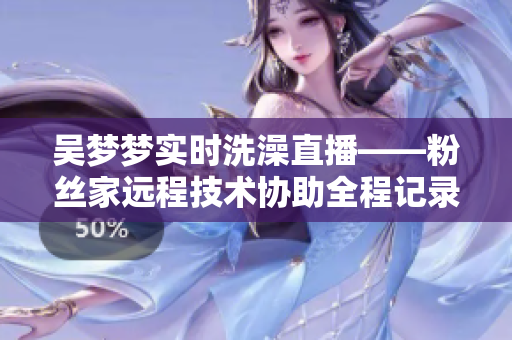吴梦梦实时洗澡直播——粉丝家远程技术协助全程记录