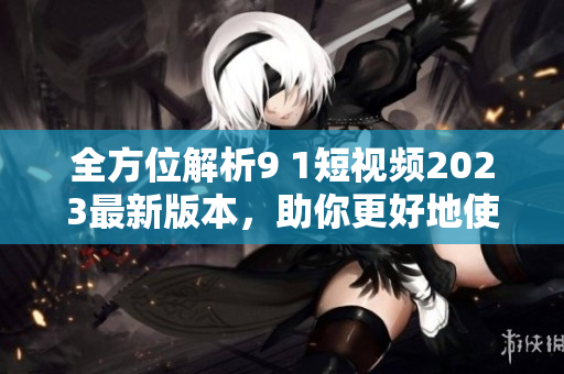 全方位解析9 1短视频2023最新版本，助你更好地使用网络视频软件
