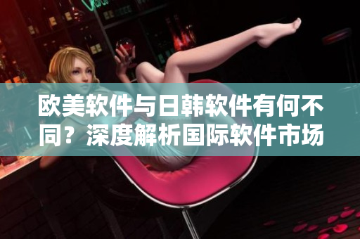 欧美软件与日韩软件有何不同？深度解析国际软件市场的差异