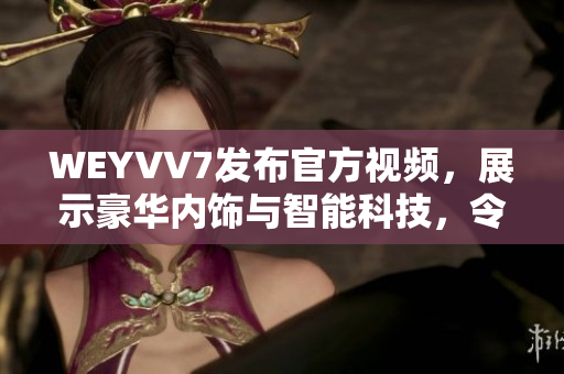 WEYVV7发布官方视频，展示豪华内饰与智能科技，令人惊叹！