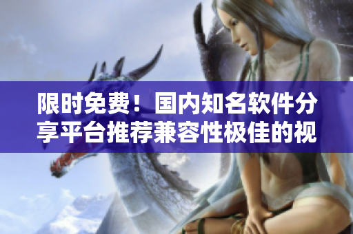 限时免费！国内知名软件分享平台推荐兼容性极佳的视频软件