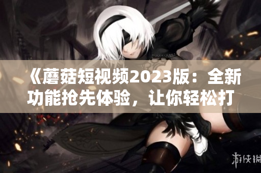 《蘑菇短视频2023版：全新功能抢先体验，让你轻松打造极致视频体验！》