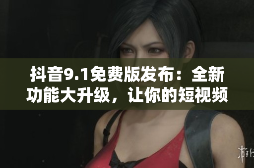 抖音9.1免费版发布：全新功能大升级，让你的短视频玩出新花样！