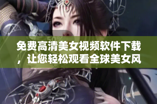 免费高清美女视频软件下载，让您轻松观看全球美女风采