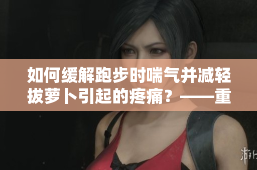 如何缓解跑步时喘气并减轻拔萝卜引起的疼痛？——重要提示！
