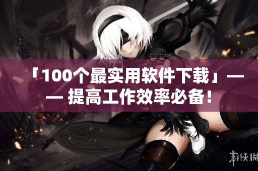 「100个最实用软件下载」—— 提高工作效率必备！