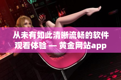 从未有如此清晰流畅的软件观看体验 — 黄金网站app解放你的视线需求