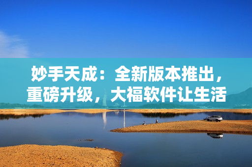 妙手天成：全新版本推出，重磅升级，大福软件让生活更美好