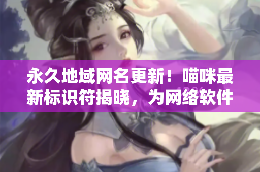 永久地域网名更新！喵咪最新标识符揭晓，为网络软件注入全新活力