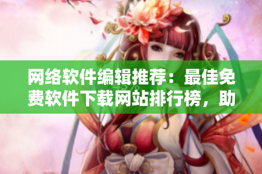 网络软件编辑推荐：最佳免费软件下载网站排行榜，助你发现最实用的工具