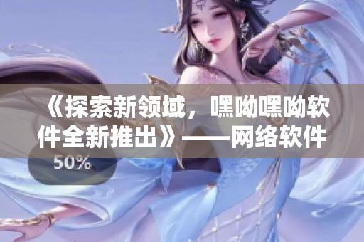 《探索新领域，嘿呦嘿呦软件全新推出》——网络软件编辑分享推广攻略