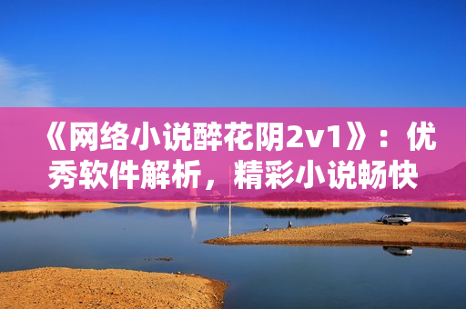 《网络小说醉花阴2v1》：优秀软件解析，精彩小说畅快阅读