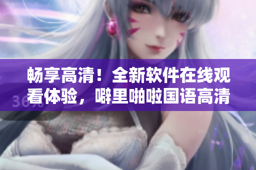 畅享高清！全新软件在线观看体验，噼里啪啦国语高清资源供应充足