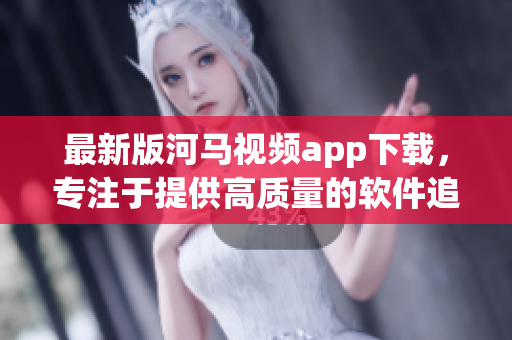 最新版河马视频app下载，专注于提供高质量的软件追剧体验