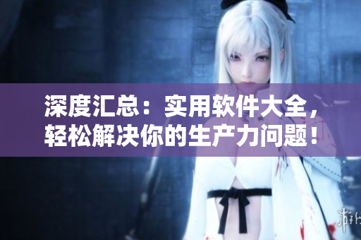 深度汇总：实用软件大全，轻松解决你的生产力问题！